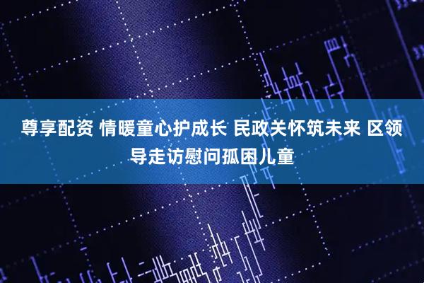 尊享配资 情暖童心护成长 民政关怀筑未来 区领导走访慰问孤困儿童