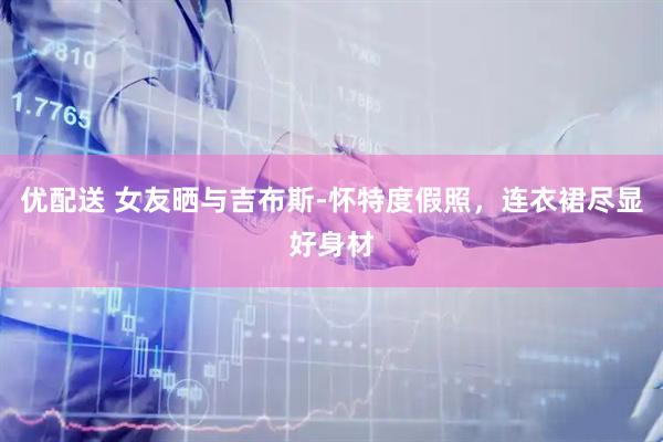 优配送 女友晒与吉布斯-怀特度假照，连衣裙尽显好身材