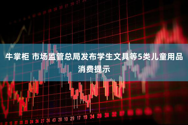 牛掌柜 市场监管总局发布学生文具等5类儿童用品消费提示