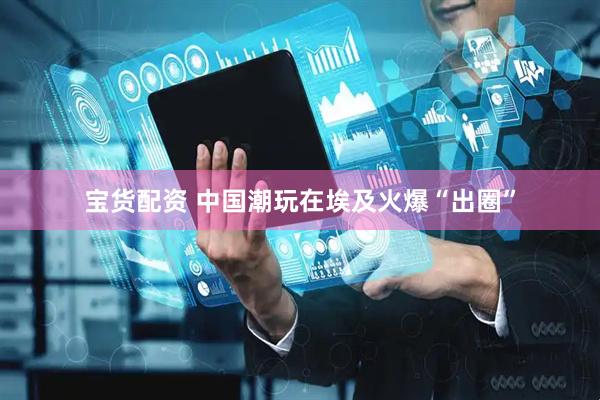 宝货配资 中国潮玩在埃及火爆“出圈”