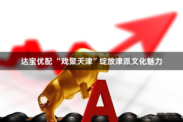 达宝优配 “戏聚天津”绽放津派文化魅力
