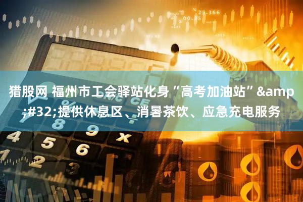 猎股网 福州市工会驿站化身“高考加油站”&#32;提供休息区、消暑茶饮、应急充电服务