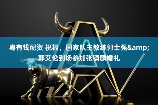 粤有钱配资 祝福，国家队主教练郭士强&郭艾伦到场参加张镇麟婚礼