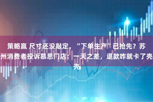 策略赢 尺寸还没敲定，“下单生产”已抢先？苏州消费者投诉慕思门店：一天之差，退款咋就卡了壳