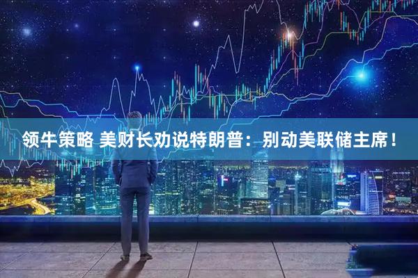 领牛策略 美财长劝说特朗普：别动美联储主席！
