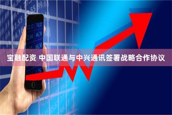 宝融配资 中国联通与中兴通讯签署战略合作协议