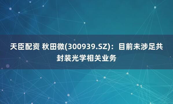 天臣配资 秋田微(300939.SZ)：目前未涉足共封装光学相关业务