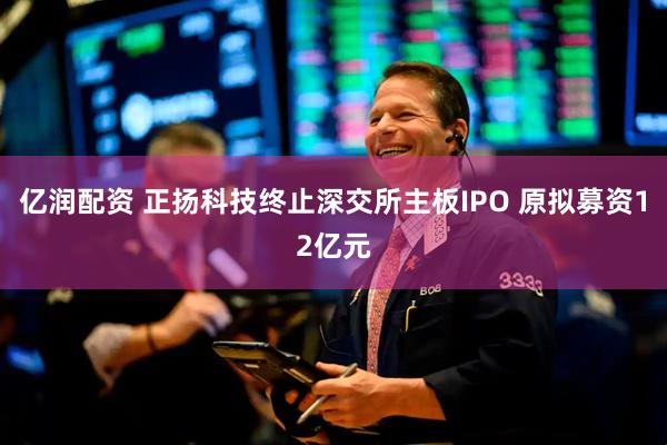亿润配资 正扬科技终止深交所主板IPO 原拟募资12亿元