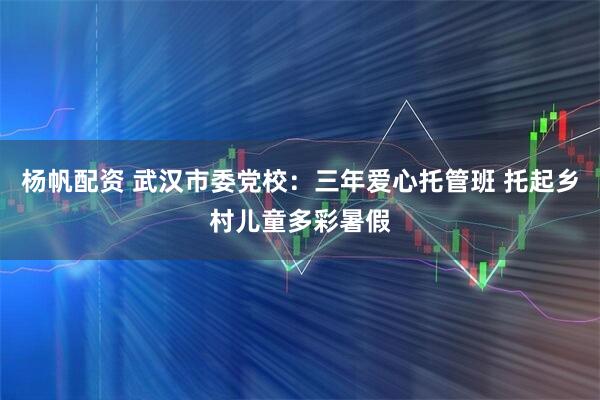 杨帆配资 武汉市委党校：三年爱心托管班 托起乡村儿童多彩暑假