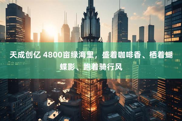 天成创亿 4800亩绿海里，盛着咖啡香、栖着蝴蝶影、跑着骑行风