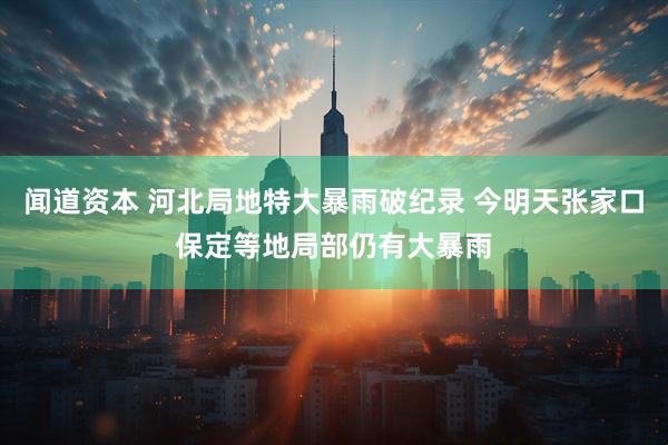 闻道资本 河北局地特大暴雨破纪录 今明天张家口保定等地局部仍有大暴雨