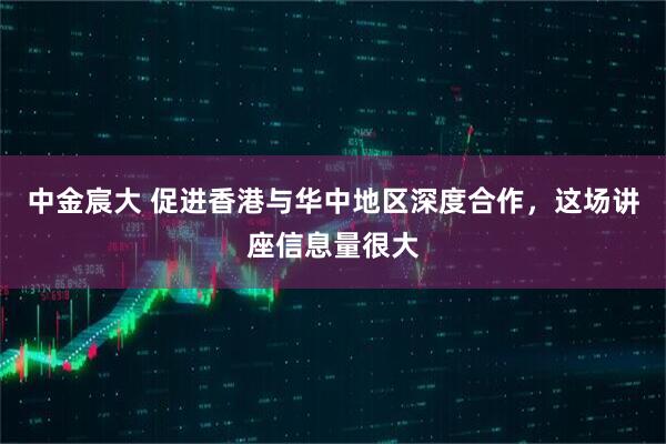 中金宸大 促进香港与华中地区深度合作，这场讲座信息量很大