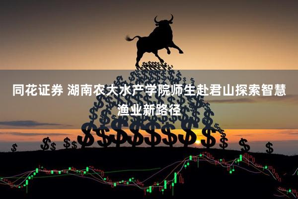 同花证券 湖南农大水产学院师生赴君山探索智慧渔业新路径