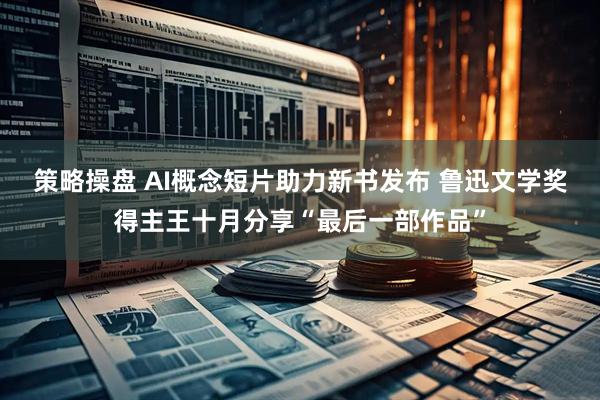 策略操盘 AI概念短片助力新书发布 鲁迅文学奖得主王十月分享“最后一部作品”