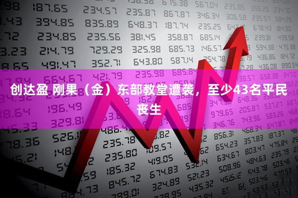 创达盈 刚果（金）东部教堂遭袭，至少43名平民丧生