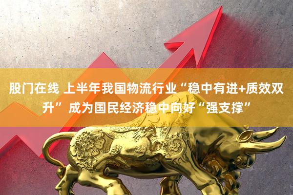 股门在线 上半年我国物流行业“稳中有进+质效双升” 成为国民经济稳中向好“强支撑”