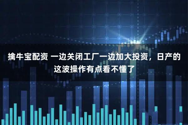 擒牛宝配资 一边关闭工厂一边加大投资，日产的这波操作有点看不懂了