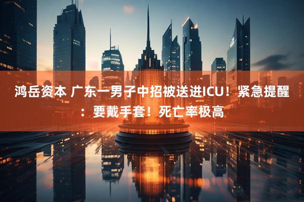 鸿岳资本 广东一男子中招被送进ICU！紧急提醒：要戴手套！死亡率极高
