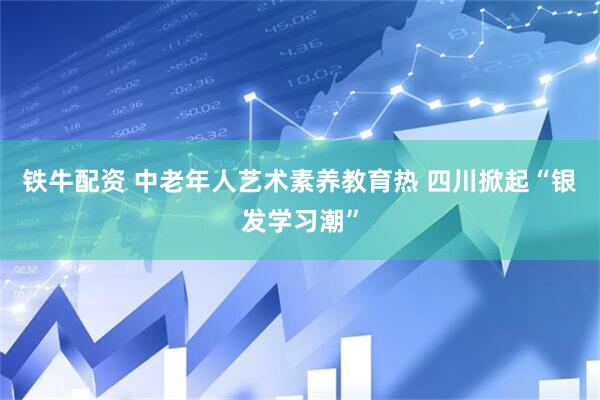 铁牛配资 中老年人艺术素养教育热 四川掀起“银发学习潮”
