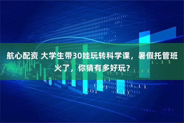 航心配资 大学生带30娃玩转科学课，暑假托管班火了，你猜有多好玩？