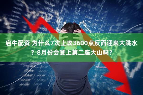 启牛配资 为什么7次上攻3600点反而迎来大跳水？8月份会登上第二座大山吗？