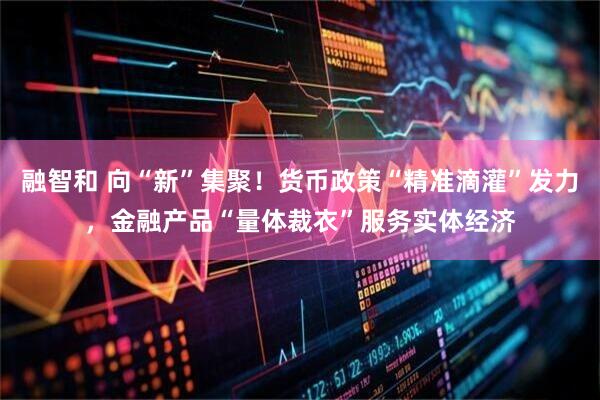 融智和 向“新”集聚！货币政策“精准滴灌”发力，金融产品“量体裁衣”服务实体经济