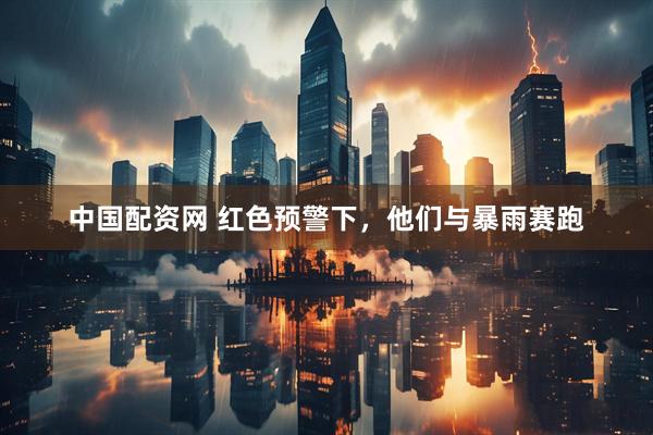 中国配资网 红色预警下，他们与暴雨赛跑
