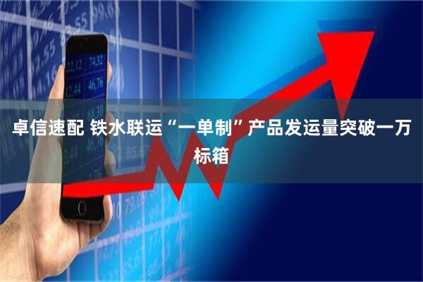 卓信速配 铁水联运“一单制”产品发运量突破一万标箱