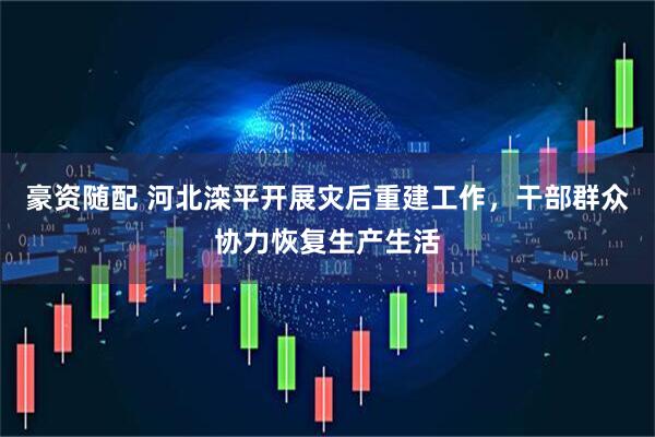 豪资随配 河北滦平开展灾后重建工作，干部群众协力恢复生产生活