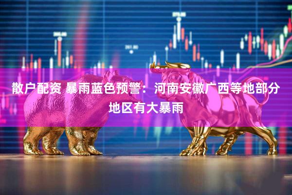 散户配资 暴雨蓝色预警：河南安徽广西等地部分地区有大暴雨
