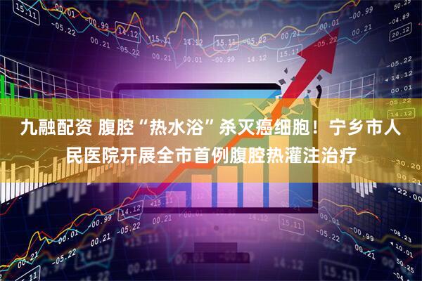九融配资 腹腔“热水浴”杀灭癌细胞！宁乡市人民医院开展全市首例腹腔热灌注治疗