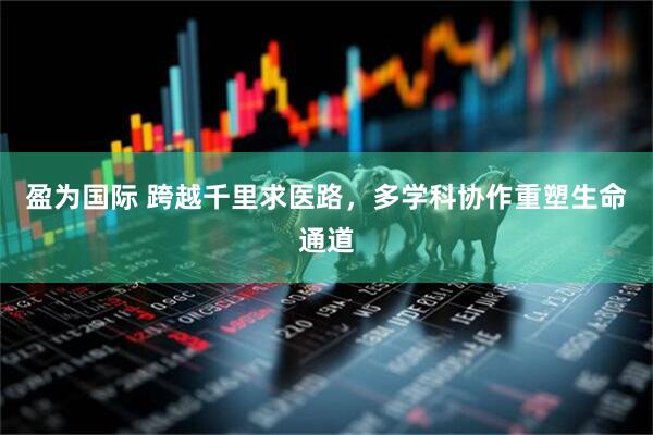 盈为国际 跨越千里求医路，多学科协作重塑生命通道