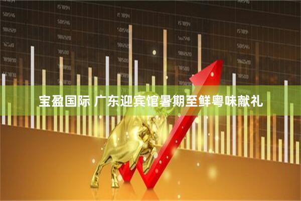 宝盈国际 广东迎宾馆暑期至鲜粤味献礼