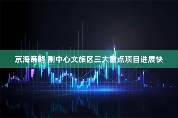 京海策略 副中心文旅区三大重点项目进展快
