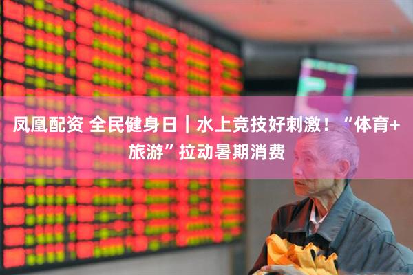 凤凰配资 全民健身日｜水上竞技好刺激！“体育+旅游”拉动暑期消费