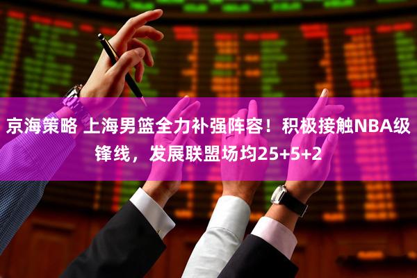 京海策略 上海男篮全力补强阵容！积极接触NBA级锋线，发展联盟场均25+5+2