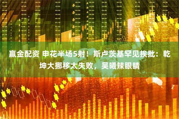 赢金配资 申花半场5射！斯卢茨基罕见挨批：乾坤大挪移太失败，吴曦辣眼睛