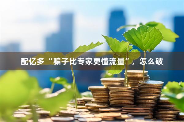 配亿多 “骗子比专家更懂流量”，怎么破