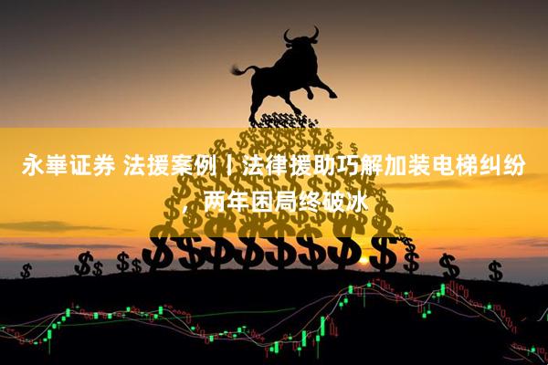 永崋证券 法援案例丨法律援助巧解加装电梯纠纷，两年困局终破冰