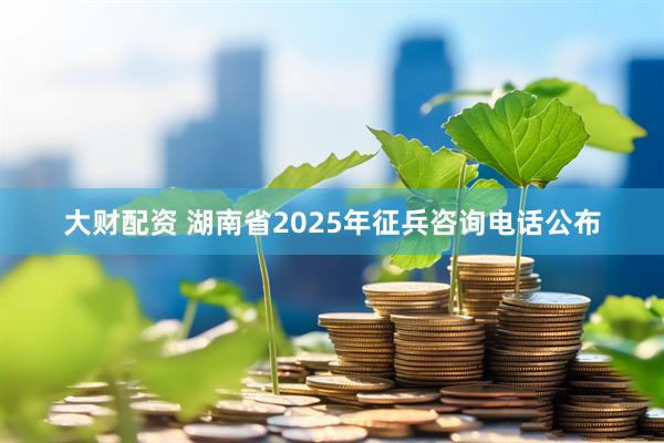 大财配资 湖南省2025年征兵咨询电话公布