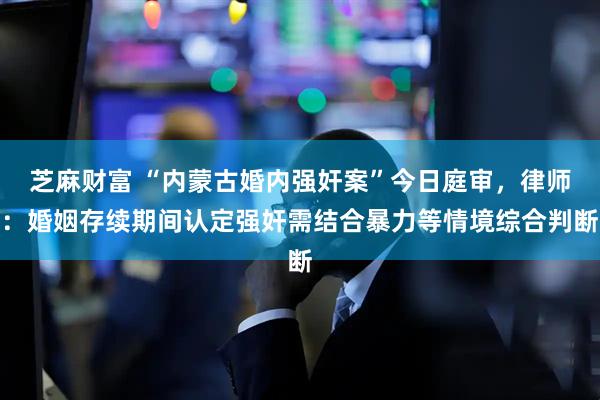 芝麻财富 “内蒙古婚内强奸案”今日庭审，律师：婚姻存续期间认定强奸需结合暴力等情境综合判断