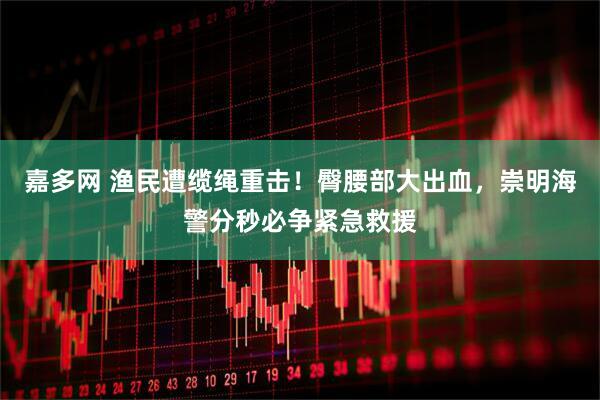嘉多网 渔民遭缆绳重击！臀腰部大出血，崇明海警分秒必争紧急救援