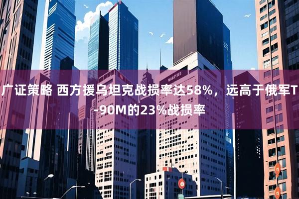 广证策略 西方援乌坦克战损率达58%,远高于俄军T-90M的23%战损率