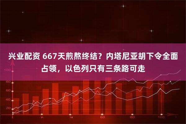 兴业配资 667天煎熬终结？内塔尼亚胡下令全面占领，以色列只有三条路可走