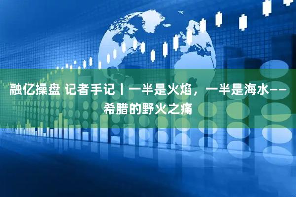 融亿操盘 记者手记丨一半是火焰，一半是海水——希腊的野火之痛