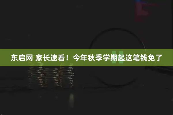 东启网 家长速看！今年秋季学期起这笔钱免了