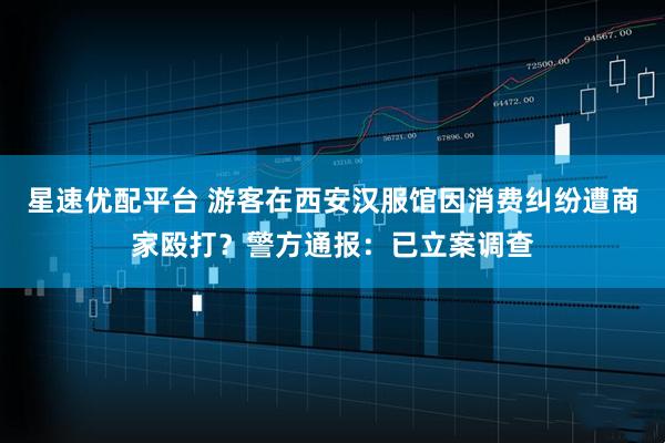 星速优配平台 游客在西安汉服馆因消费纠纷遭商家殴打？警方通报：已立案调查