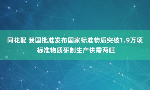 同花配 我国批准发布国家标准物质突破1.9万项 标准物质研制生产供需两旺