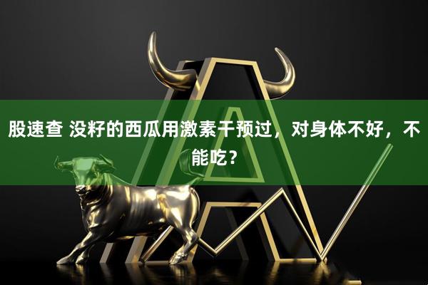 股速查 没籽的西瓜用激素干预过，对身体不好，不能吃？