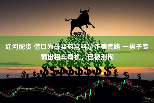 红河配资 借口为母买药岂料是诈骗套路 一男子专骗出租车司机，已被刑拘